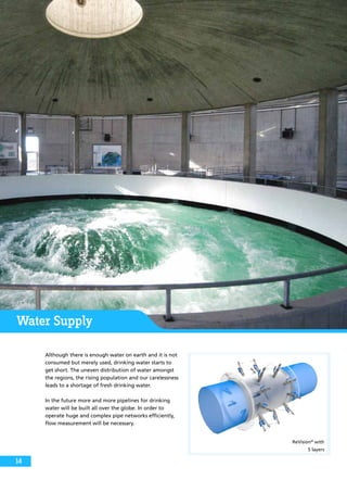 Water Supply
Although there is enough water on earth and it is not
consumed but merely used, drinking water starts to
get short. The uneven distribution of water amongst
the regions, the rising population and our carelessness
leads to a shortage of fresh drinking water.
In the future more and more pipelines for drinking
water will be built all over the globe. In order to
operate huge and complex pipe networks efficiently,
flow measurement will be necessary.
ReVision®
with
5 layers
14
 