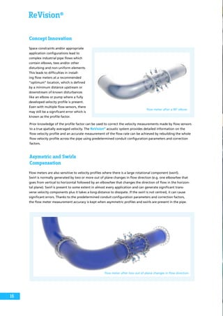 ReVision®
Concept Innovation
Space constraints and/or appropriate
application configurations lead to
complex industrial pipe flows which
contain elbows, tees and/or other
disturbing and non-uniform elements.
This leads to difficulties in install-
ing flow meters at a recommended
“optimum” location, which is defined
by a minimum distance upstream or
downstream of known disturbances
like an elbow or pump where a fully
developed velocity profile is present.
Even with multiple flow sensors, there
may still be a significant error which is
known as the profile factor.
flow meter after a 90° elbow
flow meter after two out of plane changes in flow direction
Prior knowledge of the profile factor can be used to correct the velocity measurements made by flow sensors
to a true spatially averaged velocity. The ReVision®
acoustic system provides detailed information on the
flow velocity profile and an accurate measurement of the flow rate can be achieved by rebuilding the whole
flow velocity profile across the pipe using predetermined conduit configuration parameters and correction
factors.
Asymetric and Swirls
Compensation
Swirl is normally generated by two or more out of plane changes in flow direction (e.g. one elbow/tee that
goes from vertical to horizontal followed by an elbow/tee that changes the direction of flow in the horizon-
tal plane). Swirl is present to some extent in almost every application and can generate significant trans-
verse velocity components plus it takes a long distance to dissipate. If the swirl is not centred, it can cause
significant errors. Thanks to the predetermined conduit configuration parameters and correction factors,
the flow meter measurement accuracy is kept when asymmetric profiles and swirls are present in the pipe.
Flow meters are also sensitive to velocity profiles where there is a large rotational component (swirl).
16
 