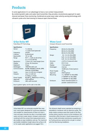 Products
In some applications it is an advantage to have a non-contact measurement.
By combining both radar and water level transmitter, they provide a revolutionary approach to open
channel and sewer flow monitoring. Combined are pulse wave radar velocity sensing technology with
ultrasonic pulse echo level sensing to measure open channel flows.
Q-Eye Radar MT
Pulse-Wave FFT Technology
Water Level
Compact Ultrasonic Level Transmitter
Specifications
Sensor:	 1 x velocity
		 1 x water level (optional)
Frequency:	 24 GHz
V-Sensor:	bi-directional
Beamwidth:	 10° at -3dB
Range	 RV11: ± 0,05 m/s (0,16 ft/s)
		 to ± 15 m/s (50 ft/s)
Resolution: 	 1 mm/s; min. wave height 3mm
Display: 	 4 lines, 20 characters
Keyboard:	 4 keys
Datalogger: 	 16GB MicroSD card
Communication:	 RS-485, MODBUS, WLAN, GPRS
		 Ethernet 10/100 Mbps
Inputs:	 max. 4 x 4-20 mA, 2x digital
Outputs:	 max. 4 x 4-20 mA
		 4 x Relay, 2 x Pulse
Power Supply:	 85-260 VAC
(48-60 Hz) or 9-36 VDC
	
Approval:	 ATEX (option)
Enclosure:	 ABS, wall mounted
Due to patent rights, not for sale in the USA.
Specifications
Frequency:	 60 kHz for WLU3702
		 80 kHz for WLU3802
		 80 kHz for WLU3902
Range:	 0,2 - 4 m for WLU3902
		 0,25 - 6 m for WLU3802
		 0,35 - 8 m for WLU3702
Accuracy:	 ± 0,2% of measured value
Cable:	 Ø 6-12 mm
Display: 	 1 line (option)
Datalogger: 	 internal,
		 10.000 sets of data (option)
Power Supply:	 24 VDC
	
Approval:	 ATEX (option)
Mounting:	11
/2
“ BSP/NPT for WLU3902
		 2“ BSP/NPT for WLU3802
		 2“ BSP/NPT for WLU3902
Enclosure:	 Flame retardand plastic or
		 powder coated aluminum
Q-Eye Radar MT is an extremely versatile flow mea-
sure- ment system designed for continuous operation
and suitable for measurements of flows not only in
rivers and open channels, but also in municipal waste-
water and storm water sewers. Compact construction
combined with the contact-free measurement princi-
ple enables an easy installation and use. The maximum
permissible installation height above the surface is 30
m. For waste water applications we suggest 10 m.
The ultrasonic depth sensor operates by energizing a
piezoelectric transducer with an electronic pulse. This
pulse creates a pressue wave that travels to the flow
surface where a portion returns to the transducer. Our
transmitter offers the best in liquid measurement. It is
easy to install, eliminates maintenance caused by sen-
sor fouling and your personnel do not get in contact
with the fluid during installation.
20
 