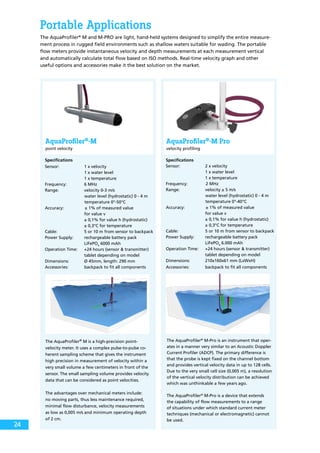 Portable Applications
The AquaProfiler®
M and M-PRO are light, hand-held systems designed to simplify the entire measure-
ment process in rugged field environments such as shallow waters suitable for wading. The portable
flow meters provide instantaneous velocity and depth measurements at each measurement vertical
and automatically calculate total flow based on ISO methods. Real-time velocity graph and other
useful options and accessories make it the best solution on the market.
AquaProfiler®
-M
point velocity
AquaProfiler®
-M Pro
velocity profiling
Specifications
Sensor:	 1 x velocity
		 1 x water level 	
		 1 x temperature
Frequency:	 6 MHz
Range:	 velocity 0-3 m/s
water level (hydrostatic) 0 - 4 m
temperature 0°-50°C 	
Accuracy:		± 1% of measured value
		 for value v
		 ± 0,1% for value h (hydrostatic)
		 ± 0,3°C for temperature
Cable:	 5 or 10 m from sensor to backpack
Power Supply:	 rechargeable battery pack
		 LiFePO4
6000 mAh
Operation Time:	 +24 hours (sensor & transmitter)
		 tablet depending on model
Dimensions:	 Ø 45mm, length: 290 mm
Accessories:	 backpack to fit all components
Specifications
Sensor: 	 2 x velocity
		 1 x water level
		 1 x temperature
Frequency:		2 MHz
Range:	 velocity ± 5 m/s
water level (hydrostatic) 0 - 4 m
temperature 0°-40°C 		
Accuracy:		± 1% of measured value
		 for value v
		 ± 0,1% for value h (hydrostatic)
		 ± 0,3°C for temperature
Cable:	 5 or 10 m from sensor to backpack
Power Supply:	 rechargeable battery pack
		 LiFePO4
6.000 mAh
Operation Time:	 +24 hours (sensor & transmitter)
		 tablet depending on model
Dimensions:	 210x160x61 mm (LxWxH)
Accessories:	 backpack to fit all components
The AquaProfiler®
M-Pro is an instrument that oper-
ates in a manner very similar to an Acoustic Doppler
Current Profiler (ADCP). The primary difference is
that the probe is kept fixed on the channel bottom
and provides vertical velocity data in up to 128 cells.
Due to the very small cell size (0,005 m), a resolution
of the vertical velocity distribution can be achieved
which was unthinkable a few years ago.
The AquaProfiler®
M-Pro is a device that extends
the capability of flow measurements to a range
of situations under which standard current meter
techniques (mechanical or electromagnetic) cannot
be used.
The AquaProfiler®
M is a high-precision point-
velocity meter. It uses a complex pulse-to-pulse co-
herent sampling scheme that gives the instrument
high precision in measurement of velocity within a
very small volume a few centimeters in front of the
sensor. The small sampling volume provides velocity
data that can be considered as point velocities.
The advantages over mechanical meters include:
no moving parts, thus less maintenance required,
minimal flow disturbance, velocity measurements
as low as 0,005 m/s and minimum operating depth
of 2 cm.
24
 