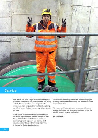 Service
Look at him! The short target deadline was met once
again. Our hard work of the past two weeks has finally
paid off. The acoustic flow measuring system for a
hydropower plant has passed its final test. Everything
works fine - this is the best moment a project engineer
can have.
Thanks to the excellent professional competence of
our service department we manage projects all over
the world. Skilled service technicians, electronic
technicians, project engineers and training staff
provide advice and support from project planning
all the way to the turnkey installation.
Our products are mostly customized. Prior to the project
planning we inspect the measuring site in order to submit
a detailed solution.
For instant clarifications you can contact our telephone
support. Or browse our website on your own to find the
suitable product for your application.
We know flow.®
26
 