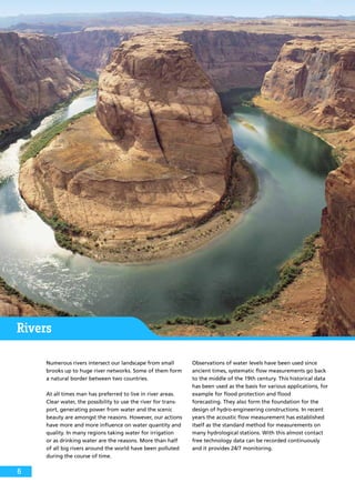 Rivers
Numerous rivers intersect our landscape from small
brooks up to huge river networks. Some of them form
a natural border between two countries.
At all times man has preferred to live in river areas.
Clear water, the possibility to use the river for trans-
port, generating power from water and the scenic
beauty are amongst the reasons. However, our actions
have more and more influence on water quantity and
quality. In many regions taking water for irrigation
or as drinking water are the reasons. More than half
of all big rivers around the world have been polluted
during the course of time.
Observations of water levels have been used since
ancient times, systematic flow measurements go back
to the middle of the 19th century. This historical data
has been used as the basis for various applications, for
example for flood protection and flood
forecasting. They also form the foundation for the
design of hydro-engineering constructions. In recent
years the acoustic flow measurement has established
itself as the standard method for measurements on
many hydrological stations. With this almost contact
free technology data can be recorded continuously
and it provides 24/7 monitoring.
6
 