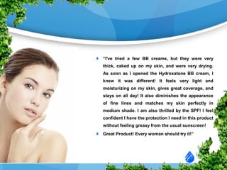 “I've tried a few BB creams, but they were very
thick, caked up on my skin, and were very drying.
As soon as I opened the Hydroxatone BB cream, I
knew it was different! It feels very light and
moisturizing on my skin, gives great coverage, and
stays on all day! It also diminishes the appearance
of fine lines and matches my skin perfectly in
medium shade. I am also thrilled by the SPF! I feel
confident I have the protection I need in this product
without feeling greasy from the usual sunscreen!
Great Product! Every woman should try it!”
 