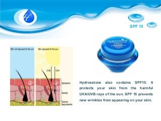 SPF 15
Hydroxatone also contains SPF15. It
protects your skin from the harmful
UVA/UVB rays of the sun. SPF 15 prevents
new wrinkles from appearing on your skin.
 