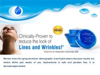 Women from the aging American demographic trust Hydroxatone because results are
visible within just weeks of use. Hydroxatone is safe and paraben free. It is
dermatologist-tested.
 