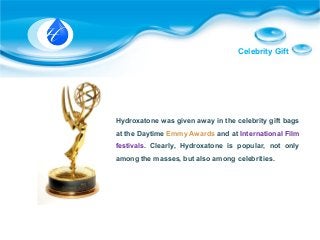 Celebrity Gift
Hydroxatone was given away in the celebrity gift bags
at the Daytime Emmy Awards and at International Film
festivals. Clearly, Hydroxatone is popular, not only
among the masses, but also among celebrities.
 
 