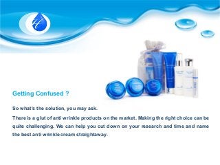 Getting Confused ?
So what’s the solution, you may ask.
There is a glut of anti wrinkle products on the market. Making the right choice can be
quite challenging. We can help you cut down on your research and time and name
the best anti wrinkle cream straightaway.
 