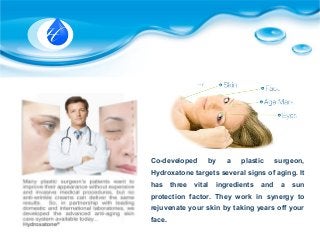Co-developed by a plastic surgeon,
Hydroxatone targets several signs of aging. It
has three vital ingredients and a sun
protection factor. They work in synergy to
rejuvenate your skin by taking years off your
face.
 