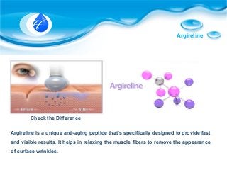 Argireline
Check the Difference
Argireline is a unique anti-aging peptide that’s specifically designed to provide fast
and visible results. It helps in relaxing the muscle fibers to remove the appearance
of surface wrinkles.
 
