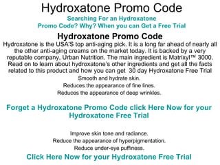 Hydroxatone Promo Code Searching For an  Hydroxatone  Promo Code? Why? When you can Get a Free Trial  Hydroxatone Promo Code Hydroxatone is the USA'S top anti-aging pick. It is a long far ahead of nearly all the other anti-aging creams on the market today. It is backed by a very reputable company, Urban Nutrition. The main ingredient is Matrixyl™ 3000. Read on to learn about hydroxatone’s other ingredients and get all the facts related to this product and how you can get  30 day Hydroxatone Free Trial Smooth and hydrate skin.  Reduces the appearance of fine lines.  Reduces the appearance of deep wrinkles.  Forget a  Hydroxatone   Promo Code  click Here Now for your  Hydroxatone  Free Trial  Improve skin tone and radiance.  Reduce the appearance of hyperpigmentation.  Reduce under-eye puffiness.  Click Here Now for your  Hydroxatone  Free Trial   