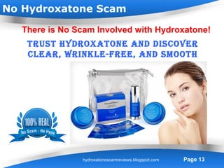 No Hydroxatone Scam

   There is No Scam Involved with Hydroxatone!
    truSt Hydroxatone and diScover
    clear, wrinkle-free, and SmootH
                 Skin.




                 Powerpoint Templates
                hydroxatonescamreviews.blogspot.com   Page 13
 