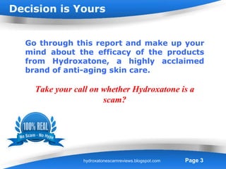 Decision is Yours


  Go through this report and make up your
  mind about the efficacy of the products
  from Hydroxatone, a highly acclaimed
  brand of anti-aging skin care.

    Take your call on whether Hydroxatone is a
                      scam?




                 Powerpoint Templates
                hydroxatonescamreviews.blogspot.com   Page 3
 
