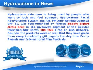 Hydroxatone in News

 Hydroxatone skin care is being used by people who
 want to look and feel younger. Hydroxatone Facial
 Rejuvenation System and AM/PM Anti-Wrinkle Complex
 SPF 15, was recommended by famous Beauty Expert
 Jamie Krell in the giveaway segment of the popular
 television talk show, The Talk aired on CBS network.
 Besides, the products work so well that they have given
 them away in celebrity gift bags in the day time Emmy
 Awards and International Film Festivals.




                    Powerpoint Templates
                   hydroxatonescamreviews.blogspot.com   Page 6
 
