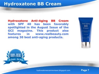Hydroxatone BB Cream


 Hydroxatone Anti-Aging BB Cream
 with SPF 40 has been favorably
 spotlighted in the August Issue of the
 GCI magazine. This product also
 features    in    www.realbeauty.com
 among 30 best anti-aging products.




                   Powerpoint Templates
                  hydroxatonescamreviews.blogspot.com   Page 7
 