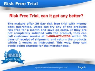 Risk Free Trial

  Risk Free Trial, can it get any better?
 The makers offer 30 day risk free trial with money
 back guarantee. Users can try any of the products
 risk free for a month and save on costs. If they are
 not completely satisfied with the product, they can
 call customer service at 1-800-672-2259 within 30
 days of receipt of shipment, and return the products
 within 2 weeks as instructed. This way, they can
 avoid being charged for the merchandise.




                    Powerpoint Templates
                   hydroxatonescamreviews.blogspot.com   Page 9
 
