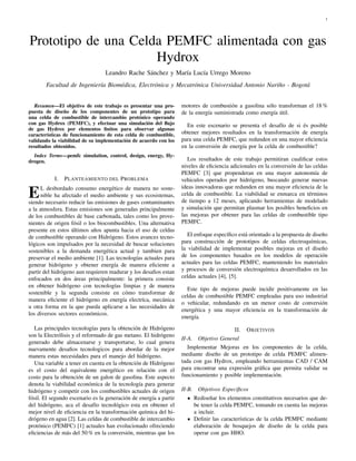 1
Prototipo de una Celda PEMFC alimentada con gas
Hydrox
Leandro Rache Sánchez y María Lucía Urrego Moreno
Facultad de Ingeniería Biomédica, Electrónica y Mecatrónica Universidad Antonio Nariño - Bogotá
Resumen—El objetivo de este trabajo es presentar una pro-
puesta de diseño de los componentes de un prototipo para
una celda de combustible de intercambio protónico operando
con gas Hydrox (PEMFC), y efectuar una simulación del flujo
de gas Hydrox por elementos finitos para observar algunas
características de funcionamiento de esta celda de combustible,
validando la viabilidad de su implementación de acuerdo con los
resultados obtenidos.
Index Terms—pemfc simulation, control, design, energy, Hy-
drogen.
I. PLANTEAMIENTO DEL PROBLEMA
EL desbordado consumo energético de manera no soste-
nible ha afectado el medio ambiente y sus ecosistemas,
siendo necesario reducir las emisiones de gases contaminantes
a la atmosfera. Estas emisiones son generadas principalmente
de los combustibles de base carbonada, tales como los prove-
nientes de origen fósil o los biocombustibles. Una alternativa
presente en estos últimos años apunta hacia el uso de celdas
de combustible operando con Hidrógeno. Estos avances tecno-
lógicos son impulsados por la necesidad de buscar soluciones
sostenibles a la demanda energética actual y tambien para
preservar el medio ambiente [1]. Las tecnologías actuales para
generar hidrógeno y obtener energía de manera eficiente a
partir del hidrógeno aun requieren madurar y los desafios estan
enfocados en dos áreas principalmente: la primera consiste
en obtener hidrógeno con tecnologías limpias y de manera
sostenible y la segunda consiste en cómo transformar de
manera eficiente el hidrógeno en energía electríca, mecánica
u otra forma en la que pueda aplicarse a las necesidades de
los diversos sectores económicos.
Las principales tecnologías para la obtención de Hidrógeno
son la Electrólisis y el reformado de gas metano. El hidrógeno
generado debe almacenarse y transportarse, lo cual genera
nuevamente desafios tecnologicos para abordar de la mejor
manera estas necesidades para el manejo del hidrógeno.
Una variable a tener en cuenta en la obtención de Hidrógeno
es el costo del equivalente energético en relación con el
costo para la obtención de un galon de gasolina. Este aspecto
denota la viabilidad económica de la tecnología para generar
hidrógeno y competir con los combustibles actuales de origen
fósil. El segundo escenario es la generación de energía a partir
del hidrógeno, aca el desafío tecnológico esta en obtener el
mejor nivel de eficiencia en la transformación química del hi-
drógeno en agua [2]. Las celdas de combustible de intercambio
protónico (PEMFC) [1] actuales han evolucionado ofreciendo
eficiencias de más del 50 % en la conversión, mientras que los
motores de combustión a gasolina sólo transforman el 18 %
de la energía suministrada como energía útil.
En este escenario se presenta el desafío de si és posible
obtener mejores resultados en la transformación de energía
para una celda PEMFC, que redunden en una mayor eficiencia
en la conversión de energía por la celda de combustible?
Los resultados de este trabajo permitiran cualificar estos
niveles de eficiencia adicionales en la conversión de las celdas
PEMFC [3] que propenderan en una mayor autonomía de
vehiculos operados por hidrógeno, buscando generar nuevas
ideas innovadoras que redunden en una mayor eficiencia de la
celda de combustible. La viabilidad se enmarca en términos
de tiempo a 12 meses, aplicando herramientas de modelado
y simulación que permitan plasmar los posibles beneficios en
las mejoras por obtener para las celdas de combustible tipo
PEMFC.
El enfoque específico está orientado a la propuesta de diseño
para construcción de prototipos de celdas electroquímicas,
la viabilidad de implementar posibles mejoras en el diseño
de los componentes basados en los modelos de operación
actuales para las celdas PEMFC, manteniendo los materiales
y procesos de conversión electroquímica desarrollados en las
celdas actuales [4], [5].
Este tipo de mejoras puede incidir positivamente en las
celdas de combustible PEMFC empleadas para uso industrial
o vehicular, redundando en un menor costo de conversión
energética y una mayor eficiencia en la transformación de
energía.
II. OBJETIVOS
II-A. Objetivo General
Implementar Mejoras en los componentes de la celda,
mediante diseño de un prototipo de celda PEMFC alimen-
tada con gas Hydrox, empleando herramientas CAD / CAM
para encontrar una expresión gráfica que permita validar su
funcionamiento y posible implementación.
II-B. Objetivos Específicos
Rediseñar los elementos constitutivos necesarios que de-
be tener la celda PEMFC, tomando en cuenta las mejoras
a incluir.
Definir las características de la celda PEMFC mediante
elaboración de bosquejos de diseño de la celda para
operar con gas HHO.
 