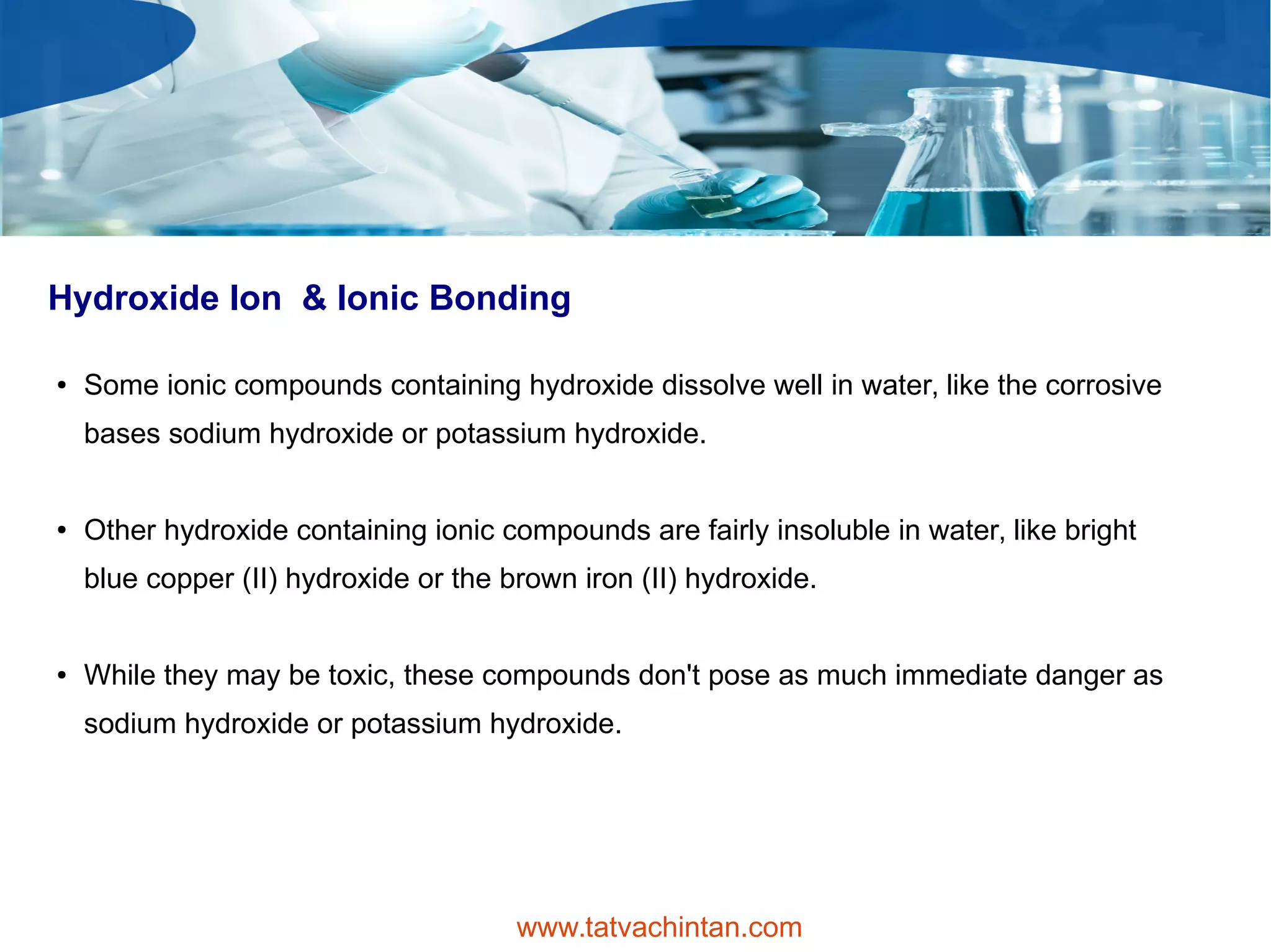 Hydroxide Ion & Ionic Bonding
● Some ionic compounds containing hydroxide dissolve well in water, like the corrosive
bases sodium hydroxide or potassium hydroxide.
● Other hydroxide containing ionic compounds are fairly insoluble in water, like bright
blue copper (II) hydroxide or the brown iron (II) hydroxide.
● While they may be toxic, these compounds don't pose as much immediate danger as
sodium hydroxide or potassium hydroxide.
www.tatvachintan.com
 