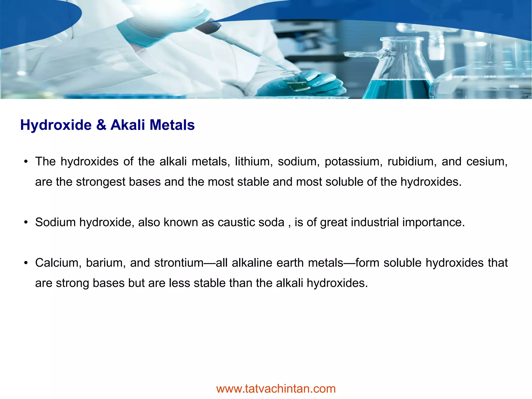 Hydroxide & Akali Metals
● The hydroxides of the alkali metals, lithium, sodium, potassium, rubidium, and cesium,
are the strongest bases and the most stable and most soluble of the hydroxides.
● Sodium hydroxide, also known as caustic soda , is of great industrial importance.
● Calcium, barium, and strontium—all alkaline earth metals—form soluble hydroxides that
are strong bases but are less stable than the alkali hydroxides.
www.tatvachintan.com
 