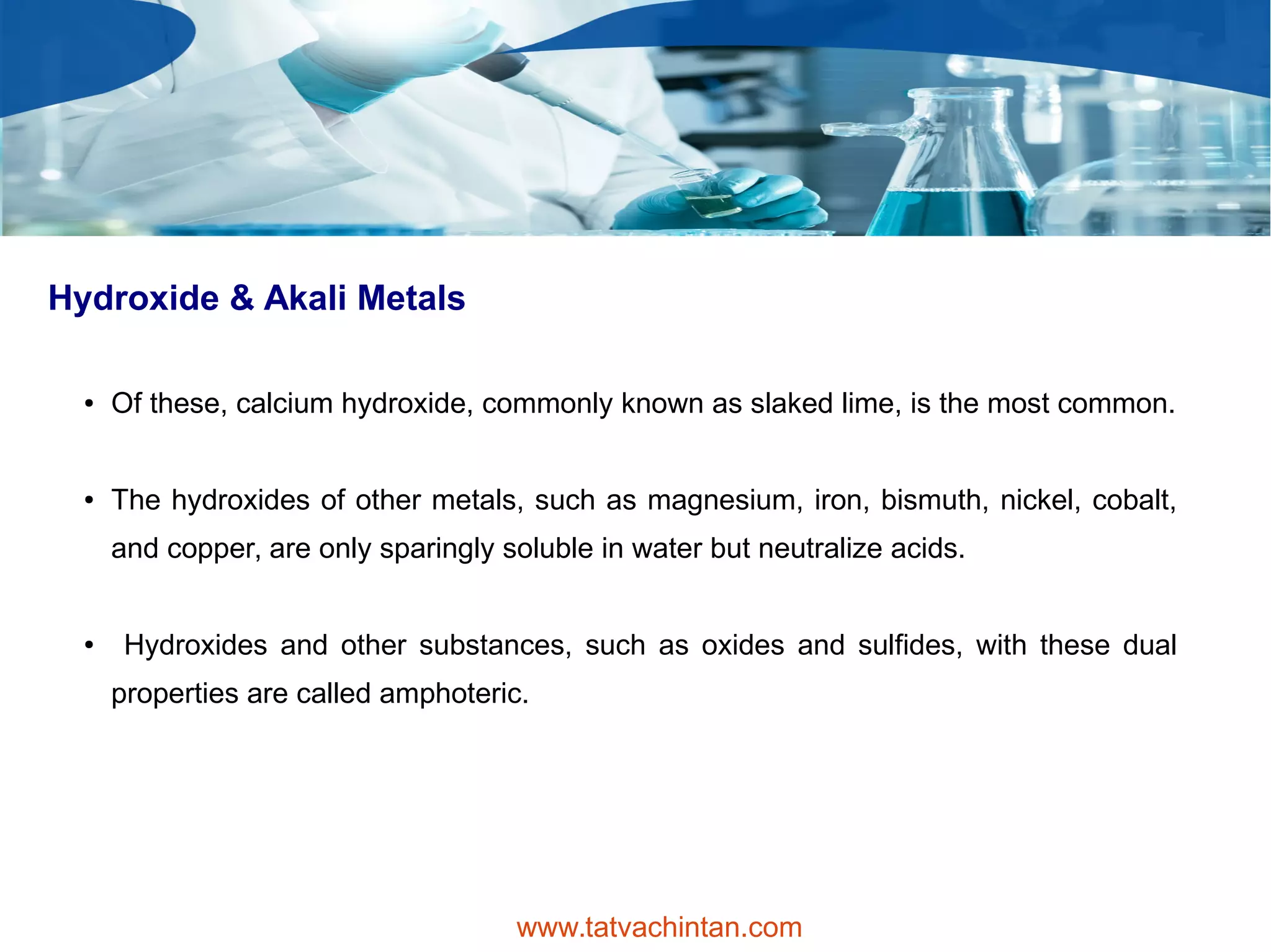 Hydroxide & Akali Metals
● Of these, calcium hydroxide, commonly known as slaked lime, is the most common.
● The hydroxides of other metals, such as magnesium, iron, bismuth, nickel, cobalt,
and copper, are only sparingly soluble in water but neutralize acids.
● Hydroxides and other substances, such as oxides and sulfides, with these dual
properties are called amphoteric.
www.tatvachintan.com
 