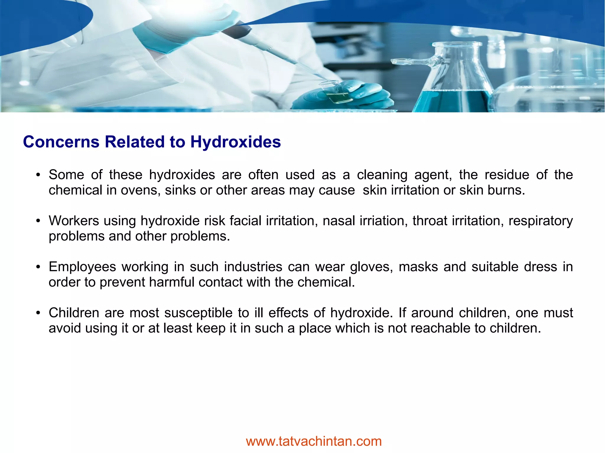 Concerns Related to Hydroxides
● Some of these hydroxides are often used as a cleaning agent, the residue of the
chemical in ovens, sinks or other areas may cause skin irritation or skin burns.
● Workers using hydroxide risk facial irritation, nasal irriation, throat irritation, respiratory
problems and other problems.
● Employees working in such industries can wear gloves, masks and suitable dress in
order to prevent harmful contact with the chemical.
● Children are most susceptible to ill effects of hydroxide. If around children, one must
avoid using it or at least keep it in such a place which is not reachable to children.
www.tatvachintan.com
 