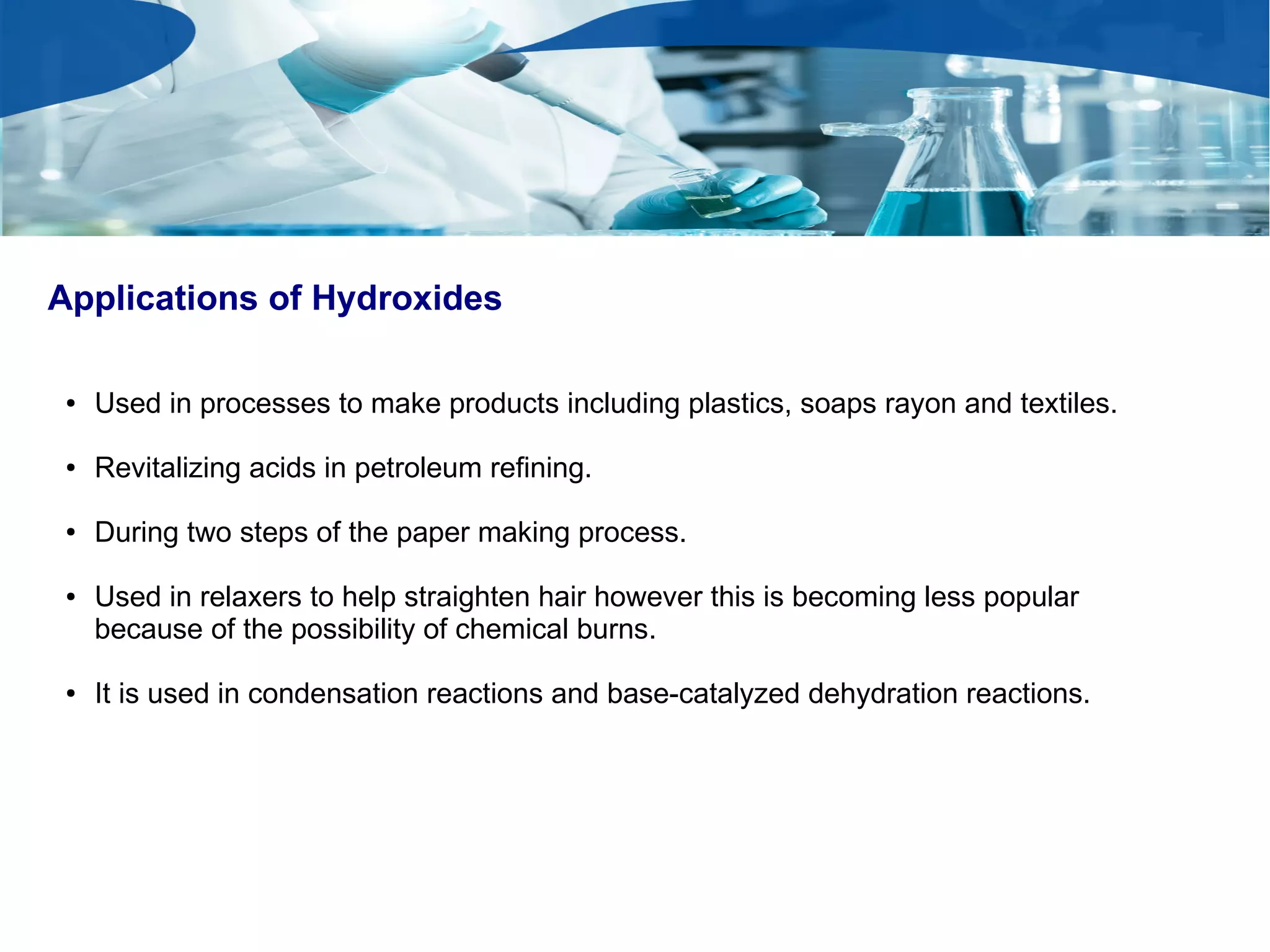Applications of Hydroxides
● Used in processes to make products including plastics, soaps rayon and textiles.
● Revitalizing acids in petroleum refining.
● During two steps of the paper making process.
● Used in relaxers to help straighten hair however this is becoming less popular
because of the possibility of chemical burns.
● It is used in condensation reactions and base-catalyzed dehydration reactions.
 