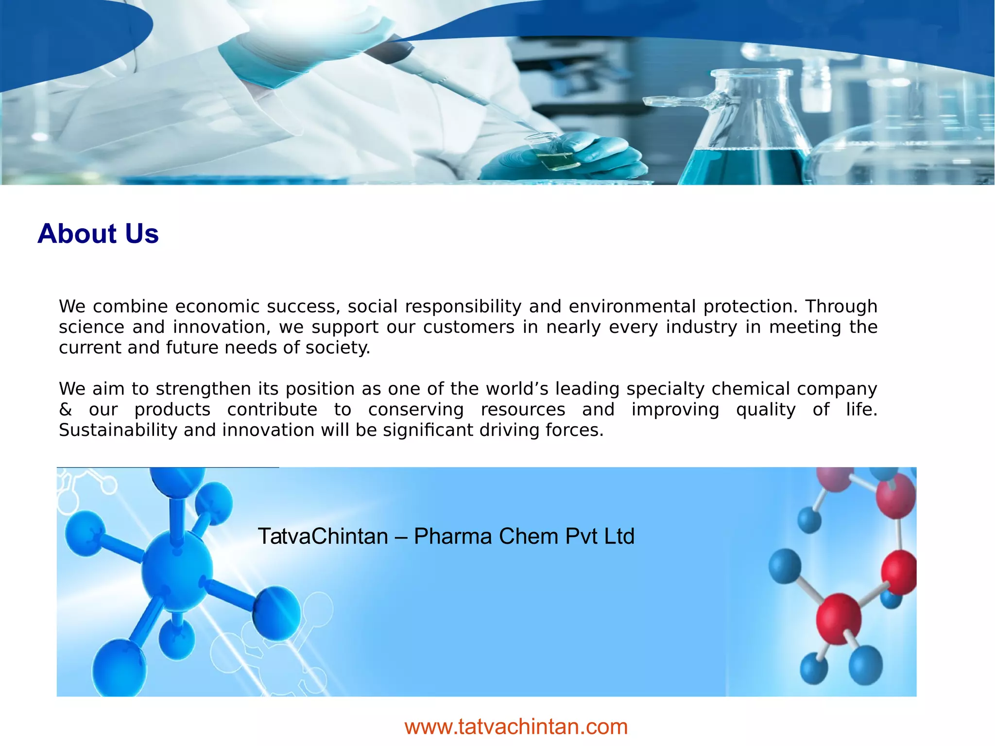 About Us
We combine economic success, social responsibility and environmental protection. Through
science and innovation, we support our customers in nearly every industry in meeting the
current and future needs of society.
We aim to strengthen its position as one of the world’s leading specialty chemical company
& our products contribute to conserving resources and improving quality of life.
Sustainability and innovation will be significant driving forces.
TatvaChintan – Pharma Chem Pvt Ltd
www.tatvachintan.com
 