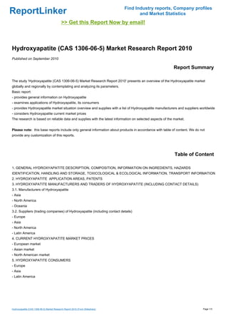 Find Industry reports, Company profiles
ReportLinker                                                                          and Market Statistics
                                            >> Get this Report Now by email!



Hydroxyapatite (CAS 1306-06-5) Market Research Report 2010
Published on September 2010

                                                                                                          Report Summary

The study 'Hydroxyapatite (CAS 1306-06-5) Market Research Report 2010' presents an overview of the Hydroxyapatite market
globally and regionally by contemplating and analyzing its parameters.
Basic report:
- provides general information on Hydroxyapatite
- examines applications of Hydroxyapatite, its consumers
- provides Hydroxyapatite market situation overview and supplies with a list of Hydroxyapatite manufacturers and suppliers worldwide
- considers Hydroxyapatite current market prices
The research is based on reliable data and supplies with the latest information on selected aspects of the market.


Please note: this base reports include only general information about products in accordance with table of content. We do not
provide any customization of this reports.




                                                                                                           Table of Content

1. GENERAL HYDROXYAPATITE DESCRIPTION, COMPOSITION, INFORMATION ON INGREDIENTS, HAZARDS
IDENTIFICATION, HANDLING AND STORAGE, TOXICOLOGICAL & ECOLOGICAL INFORMATION, TRANSPORT INFORMATION
2. HYDROXYAPATITE APPLICATION AREAS, PATENTS
3. HYDROXYAPATITE MANUFACTURERS AND TRADERS OF HYDROXYAPATITE (INCLUDING CONTACT DETAILS)
3.1. Manufacturers of Hydroxyapatite
- Asia
- North America
- Oceania
3.2. Suppliers (trading companies) of Hydroxyapatite (including contact details)
- Europe
- Asia
- North America
- Latin America
4. CURRENT HYDROXYAPATITE MARKET PRICES
- European market
- Asian market
- North American market
5. HYDROXYAPATITE CONSUMERS
- Europe
- Asia
- Latin America




Hydroxyapatite (CAS 1306-06-5) Market Research Report 2010 (From Slideshare)                                                Page 1/3
 