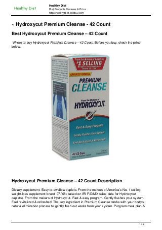 Healthy Diet
                         Diet Products Reviews & Price
                         http://healthydiet.gowou.com



~ Hydroxycut Premium Cleanse - 42 Count
Best Hydroxycut Premium Cleanse – 42 Count
 Where to buy Hydroxycut Premium Cleanse – 42 Count, Before you buy, check the price
below.




Hydroxycut Premium Cleanse – 42 Count Description
Dietary supplement. Easy-to-swallow caplets. From the makers of America’s No. 1 selling
weight-loss supplement brand ’07-’08 (based on IRI F/D/MX sales data for Hydroxycut
caplets). From the makers of Hydroxycut. Fast & easy program. Gently flushes your system.
Feel revitalized & refreshed! The key ingredient in Premium Cleanse works with your body’s
natural elimination process to gently flush out waste from your system. Program meal plan &




                                                                                       1/2
 