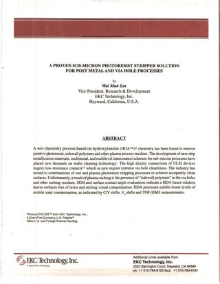 I                                             ~ _ _ l_~                                                         _
                      A PROVEN SUB-MICRON PHOTORESIST STRIPPER SOLUTION
                            FOR POST METAL AND VIA HOLE PROCESSES

                                                             by
                                                    WaiMunLee
                                       Vice President, Research & Development
                                                   EKC Technology, Inc.
                                                 Hayward, California, U.S.A.




                                                        ABSTRACT

        A wet chemistry process based on hydroxylamine (HDATM)* chemistry has been found to remove
        positive photoresist, sidewall polymers and other plasma process residues. The development of new chip
        metallization materials, multimetal, and multilevel interconnect schemes for sub-micron processes have
        placed new demands on wafer cleaning technology'. The high density connections of ULSI devices
        require low resistance contacts2 •3 which in tum require extreme via hole cleanliness. The industry has
        turned to combinations of wet and plasma photoresist stripping processes to achieve acceptably clean
        ,surfaces. Unfortunately, a result of plasma etching is the presence of' 'sidewall polymers" in the via holes
        and other etching residues. SEM and surface contact angle evaluations indicate a HDA based solution
        leaves surfaces free of resist and etching visual contamination. HDA processes exhibit lower levels of
        mobile ionic contamination, as indicated by eN shifts, VT shifts and TOF-SIMS measurements.




   'Product EKC265™ from EKC Technology, Inc.,
   A ChE!mFirst Company, U.S. Patents 20 •
   Other U.S. and Foreign Patents Pending.




                                 >




~EKC Technolo~ Inc.
                                                                           Additional prints available from:
                                                                           EKe Technology, Inc.
   A ChernFirsl Company
                                                                           2520 Barrington Court, Hayward, CA 94545
                                                                           ph: ~'1 510-784-9105 facs: +1 510-784-9181
 