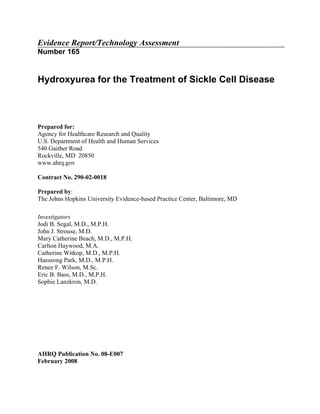 Evidence Report/Technology Assessment
Number 165


Hydroxyurea for the Treatment of Sickle Cell Disease



Prepared for:
Agency for Healthcare Research and Quality
U.S. Department of Health and Human Services
540 Gaither Road
Rockville, MD 20850
www.ahrq.gov

Contract No. 290-02-0018

Prepared by:
The Johns Hopkins University Evidence-based Practice Center, Baltimore, MD

Investigators
Jodi B. Segal, M.D., M.P.H.
John J. Strouse, M.D.
Mary Catherine Beach, M.D., M.P.H.
Carlton Haywood, M.A.
Catherine Witkop, M.D., M.P.H.
Haeseong Park, M.D., M.P.H.
Renee F. Wilson, M.Sc.
Eric B. Bass, M.D., M.P.H.
Sophie Lanzkron, M.D.




AHRQ Publication No. 08-E007
February 2008
 