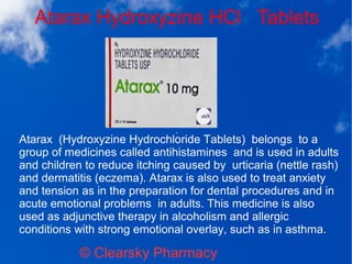 Atarax Hydroxyzine HCl Tablets
© Clearsky Pharmacy
Atarax (Hydroxyzine Hydrochloride Tablets) belongs to a
group of medicines called antihistamines and is used in adults
and children to reduce itching caused by urticaria (nettle rash)
and dermatitis (eczema). Atarax is also used to treat anxiety
and tension as in the preparation for dental procedures and in
acute emotional problems in adults. This medicine is also
used as adjunctive therapy in alcoholism and allergic
conditions with strong emotional overlay, such as in asthma.
 