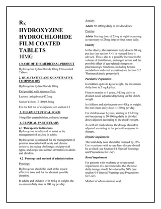 Hydroxyzine hydrochloride 10mg Film-coated Tablets SMPC, Taj Phar maceuticals
Hydroxyzine hydrochloride Taj Pharma : Uses, Side Effects, Interactions, Pictures, Warnings, Hydroxyzine hydrochlorideDosage & Rx Info | Hydroxyzine hydrochloride Uses, Side Effects -: Indications, Side Effects, Warnings, Hydroxyzine hydrochloride - Drug Information - Taj Phar ma, Hydroxyzine hydrochloride dose Taj pharmaceuticals Hydroxyzine hydrochloride interactions, Taj Pharmaceutical Hydroxyzine hydrochloride contraindications, Hydroxyzine hydrochloride price, Hydroxyzine hydrochloride Taj Pharma Hydroxyzine hydrochloride 10mg Film-coated Tablets SMPC- Taj Phar ma . Stay connected to all updated on Hydroxyzine hydrochloride Taj Pharmaceuticals Taj pharmaceuticals Hyderabad.
RX
HYDROXYZINE
HYDROCHLORIDE
FILM COATED
TABLETS
10MG
1.NAME OF THE MEDICINAL PRODUCT
Hydroxyzine hydrochloride 10mg Film-coated
Tablets
2. QUALITATIVE AND QUANTITATIVE
COMPOSITION
Hydroxyzine hydrochloride 10mg
Excipient(s) with known effect:
Lactose (anhydrous) 47.3mg
Sunset Yellow (E110) 0.24mg
For the full list of excipients, see section 6.1
3. PHARMACEUTICAL FORM
10mg film-coated tablets, coloured orange
4. CLINICAL PARTICULARS
4.1 Therapeutic indications
Hydroxyzine is indicated to assist in the
management of anxiety in adults.
Hydroxyzine is indicated for the management of
pruritus associated with acute and chronic
urticaria, including cholinergic and physical
types, and atopic and contact dermatitis in adults
and children.
4.2 Posology and method of administration
Posology
Hydroxyzine should be used at the lowest
effective dose and for the shortest possible
duration.
In adults and children over 40 kg in weight, the
maximum daily dose is 100 mg per day.
Anxiety
Adults 50-100mg daily in divided doses
Pruritus
Adults Starting dose of 25mg at night increasing
as necessary to 25mg three or four times daily.
Elderly
In the elderly, the maximum daily dose is 50 mg
per day (see section 4.4). A reduced dose is
advised. This is due to a possible increase in the
volume of distribution, prolonged action and the
possible effect of age-related changes on
pharmacologic functions, including hepatic
metabolism and renal excretion (see Section 5.2
'Pharmacokinetic properties')
Paediatric Population
In children up to 40 kg in weight, the maximum
daily dose is 2 mg/kg/day.
From 6 months to 6 years, 5-15mg daily in
divided doses adjusted depending on the child's
weight.
In children and adolescents over 40kg in weight,
the maximum daily dose is 100mg per day.
For children over 6 years, starting at 15-25mg
and increasing to 50-100mg daily in divided
doses adjusted according to the child's weight.
As with all medications, the dosage should be
adjusted according to the patient's response to
therapy.
Hepatic impairment
The total daily dose should be reduced by 33%.
Use in patients with severe liver disease should
be avoided (see Section 4.4 'Special Warnings
and Precautions for Use')
Renal impairment
For patients with moderate or severe renal
impairment, it is recommended that the total
daily dosage should be reduced by 50% (see
section 4.4 'Special Warnings and Precautions
for Use').
Method of administration: oral.
 