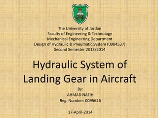 The University of Jordan
Faculty of Engineering & Technology
Mechanical Engineering Department
Design of Hydraulic & Pneumatic System (0904537)
Second Semester 2013/2014
Hydraulic System of
Landing Gear in Aircraft
By:
AHMAD NAZIH
Reg. Number: 0095626
17-April-2014
 