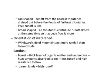 • Fan shaped – runoff from the nearest tributaries
drained out before the floods of farthest tributaries.
Peak runoff is less
• Broad shaped – all tributaries contribute runoff almost
at the same time so that peak flow is more
– Orientation of watershed
• Windward side of mountains get more rainfall than
leeward side
– Landuse
• Forest – thick layer of organic matter and undercover –
huge amounts absorbed to soil – less runoff and high
resistance to flow
• barren lands – high runoff
 