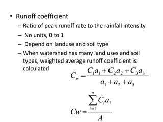 • Runoff coefficient
– Ratio of peak runoff rate to the rainfall intensity
– No units, 0 to 1
– Depend on landuse and soil type
– When watershed has many land uses and soil
types, weighted average runoff coefficient is
calculated
A
aC
Cw
aaa
aCaCaC
C
n
i
ii
w





1
321
332211
 