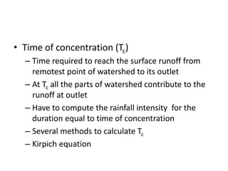 • Time of concentration (Tc)
– Time required to reach the surface runoff from
remotest point of watershed to its outlet
– At Tc all the parts of watershed contribute to the
runoff at outlet
– Have to compute the rainfall intensity for the
duration equal to time of concentration
– Several methods to calculate Tc
– Kirpich equation
 