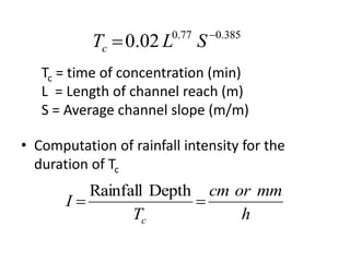 • Computation of rainfall intensity for the
duration of Tc
385.077.0
02.0 
 SLTc
Tc = time of concentration (min)
L = Length of channel reach (m)
S = Average channel slope (m/m)
h
mmorcm
T
I
c

DepthRainfall
 