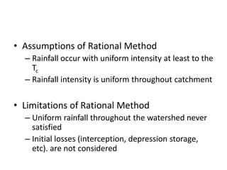• Assumptions of Rational Method
– Rainfall occur with uniform intensity at least to the
Tc
– Rainfall intensity is uniform throughout catchment
• Limitations of Rational Method
– Uniform rainfall throughout the watershed never
satisfied
– Initial losses (interception, depression storage,
etc). are not considered
 
