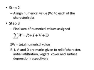 • Step 2
– Assign numerical value (W) to each of the
characteristics
• Step 3
– Find sum of numerical values assigned
ΣW = total numerical value
R, I, V, and D are marks given to relief character,
initial infiltration, vegetal cover and surface
depression respectively
  DVIRW
 