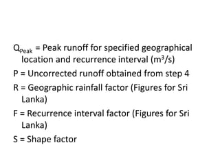 QPeak = Peak runoff for specified geographical
location and recurrence interval (m3/s)
P = Uncorrected runoff obtained from step 4
R = Geographic rainfall factor (Figures for Sri
Lanka)
F = Recurrence interval factor (Figures for Sri
Lanka)
S = Shape factor
 