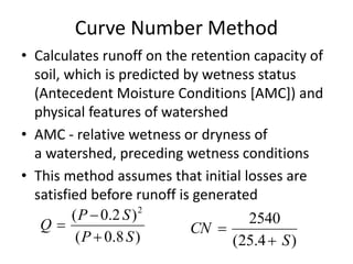 Curve Number Method
• Calculates runoff on the retention capacity of
soil, which is predicted by wetness status
(Antecedent Moisture Conditions [AMC]) and
physical features of watershed
• AMC - relative wetness or dryness of
a watershed, preceding wetness conditions
• This method assumes that initial losses are
satisfied before runoff is generated
)8.0(
)2.0( 2
SP
SP
Q



)4.25(
2540
S
CN


 