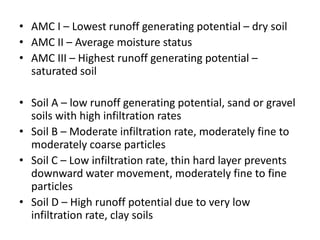 • AMC I – Lowest runoff generating potential – dry soil
• AMC II – Average moisture status
• AMC III – Highest runoff generating potential –
saturated soil
• Soil A – low runoff generating potential, sand or gravel
soils with high infiltration rates
• Soil B – Moderate infiltration rate, moderately fine to
moderately coarse particles
• Soil C – Low infiltration rate, thin hard layer prevents
downward water movement, moderately fine to fine
particles
• Soil D – High runoff potential due to very low
infiltration rate, clay soils
 