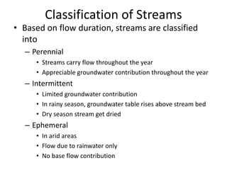 Classification of Streams
• Based on flow duration, streams are classified
into
– Perennial
• Streams carry flow throughout the year
• Appreciable groundwater contribution throughout the year
– Intermittent
• Limited groundwater contribution
• In rainy season, groundwater table rises above stream bed
• Dry season stream get dried
– Ephemeral
• In arid areas
• Flow due to rainwater only
• No base flow contribution
 