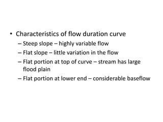 • Characteristics of flow duration curve
– Steep slope – highly variable flow
– Flat slope – little variation in the flow
– Flat portion at top of curve – stream has large
flood plain
– Flat portion at lower end – considerable baseflow
 
