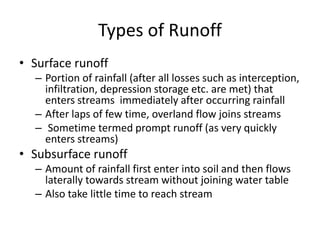 Types of Runoff
• Surface runoff
– Portion of rainfall (after all losses such as interception,
infiltration, depression storage etc. are met) that
enters streams immediately after occurring rainfall
– After laps of few time, overland flow joins streams
– Sometime termed prompt runoff (as very quickly
enters streams)
• Subsurface runoff
– Amount of rainfall first enter into soil and then flows
laterally towards stream without joining water table
– Also take little time to reach stream
 
