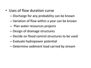 • Uses of flow duration curve
– Discharge for any probability can be known
– Variation of flow within a year can be known
– Plan water resources projects
– Design of drainage structures
– Decide on flood control structures to be used
– Evaluate hydropower potential
– Determine sediment load carried by stream
 