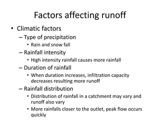 Factors affecting runoff
• Climatic factors
– Type of precipitation
• Rain and snow fall
– Rainfall intensity
• High intensity rainfall causes more rainfall
– Duration of rainfall
• When duration increases, infiltration capacity
decreases resulting more runoff
– Rainfall distribution
• Distribution of rainfall in a catchment may vary and
runoff also vary
• More rainfalls closer to the outlet, peak flow occurs
quickly
 