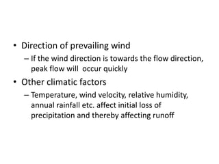 • Direction of prevailing wind
– If the wind direction is towards the flow direction,
peak flow will occur quickly
• Other climatic factors
– Temperature, wind velocity, relative humidity,
annual rainfall etc. affect initial loss of
precipitation and thereby affecting runoff
 