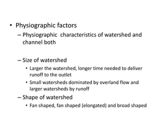 • Physiographic factors
– Physiographic characteristics of watershed and
channel both
– Size of watershed
• Larger the watershed, longer time needed to deliver
runoff to the outlet
• Small watersheds dominated by overland flow and
larger watersheds by runoff
– Shape of watershed
• Fan shaped, fan shaped (elongated) and broad shaped
 
