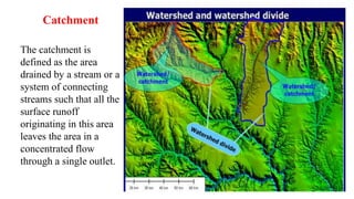 Catchment
The catchment is
defined as the area
drained by a stream or a
system of connecting
streams such that all the
surface runoff
originating in this area
leaves the area in a
concentrated flow
through a single outlet.
 